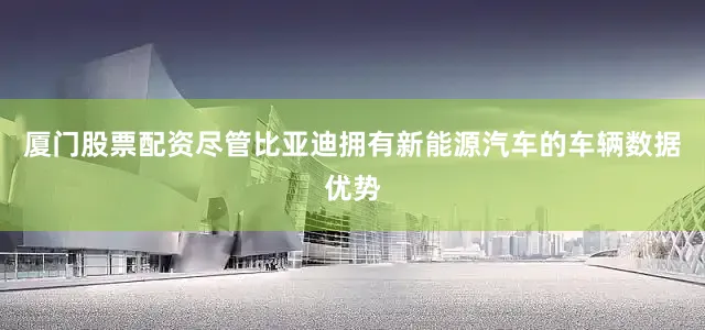 厦门股票配资尽管比亚迪拥有新能源汽车的车辆数据优势