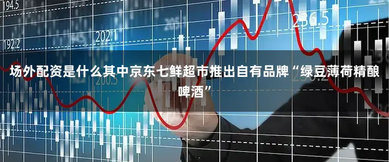 场外配资是什么其中京东七鲜超市推出自有品牌“绿豆薄荷精酿啤酒”
