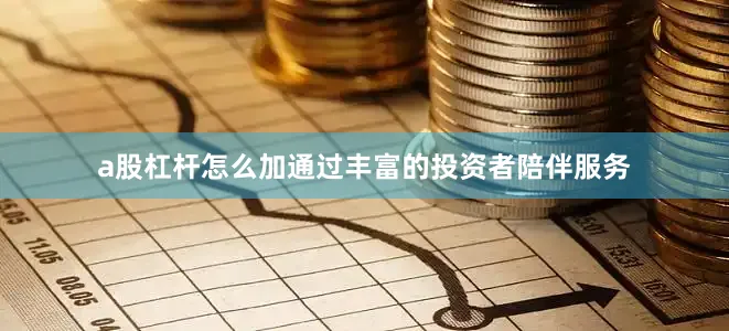 a股杠杆怎么加通过丰富的投资者陪伴服务