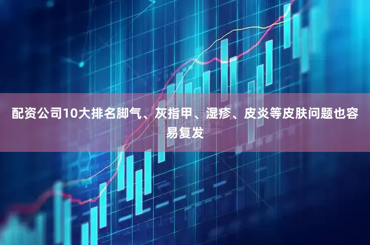 配资公司10大排名脚气、灰指甲、湿疹、皮炎等皮肤问题也容易复发