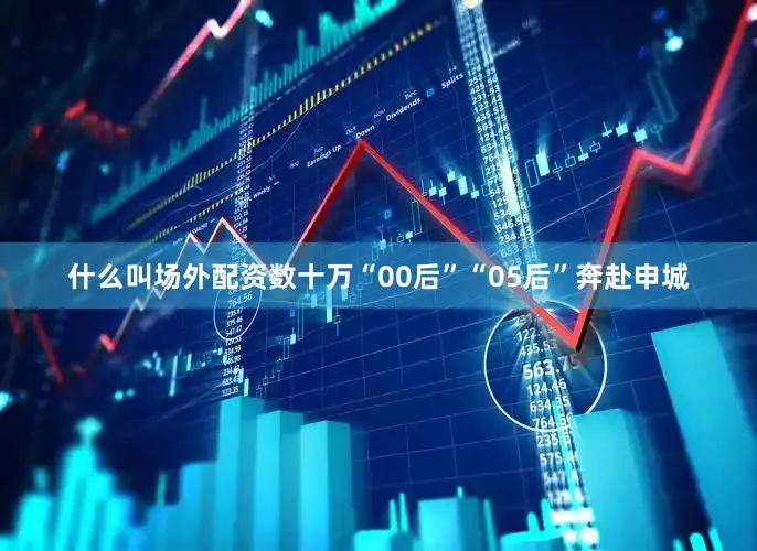 什么叫场外配资数十万“00后”“05后”奔赴申城