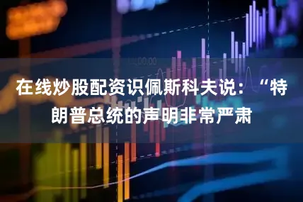 在线炒股配资识佩斯科夫说：“特朗普总统的声明非常严肃