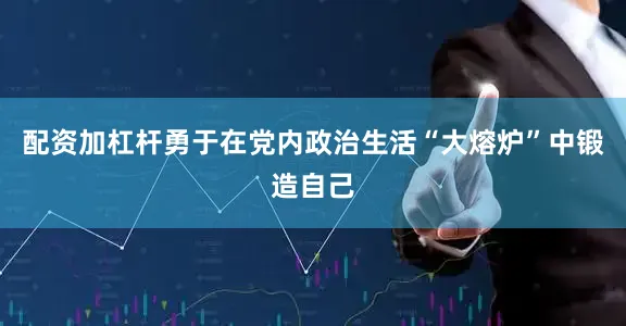 配资加杠杆勇于在党内政治生活“大熔炉”中锻造自己