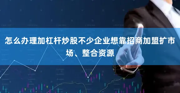 怎么办理加杠杆炒股不少企业想靠招商加盟扩市场、整合资源